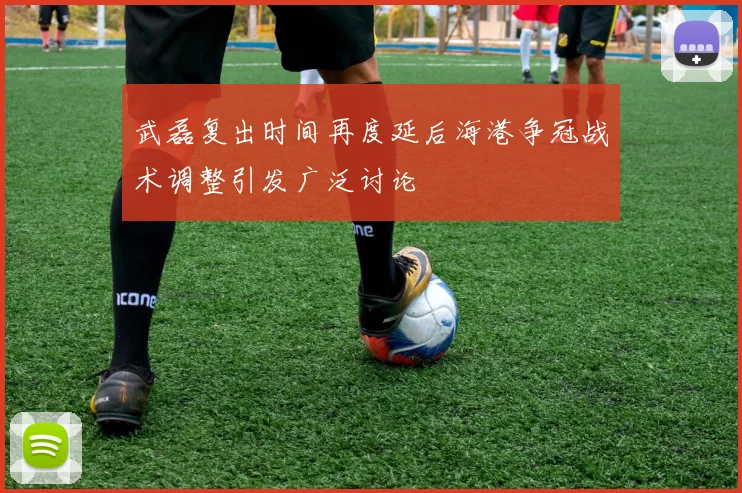 武磊复出时间再度延后海港争冠战术调整引发广泛讨论