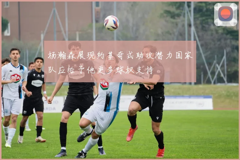 杨瀚森展现约基奇式助攻潜力国家队应给予他更多球权支持