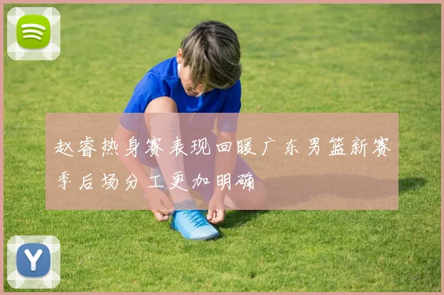 赵睿热身赛表现回暖广东男篮新赛季后场分工更加明确